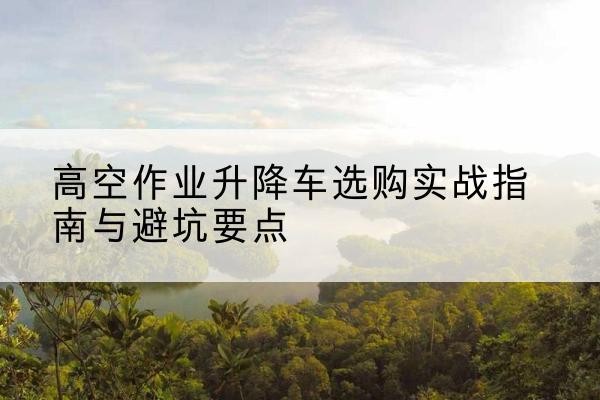 乐平升降车怎么选-高空作业升降车选购实战指南与避坑要点