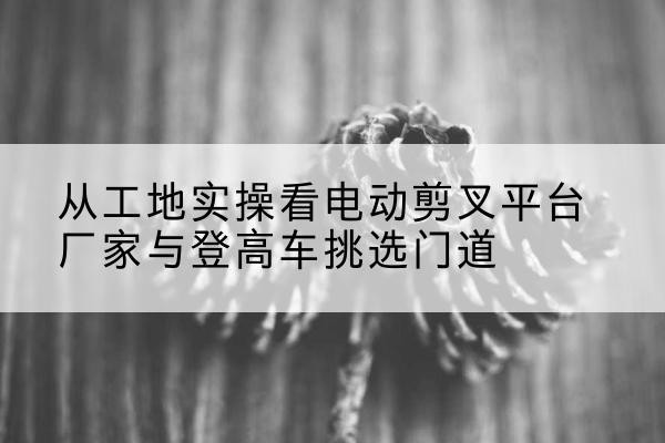 乐平电动剪叉升降平台厂家-从工地实操看电动剪叉平台厂家与登高车挑选门道