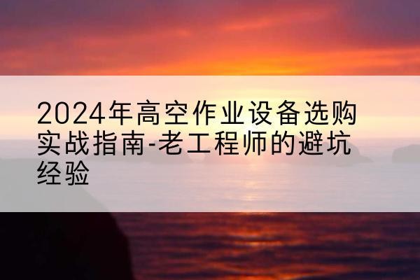 乐平高空作业升降机厂家推荐-2024年高空作业设备选购实战指南-老工程师的避坑经验