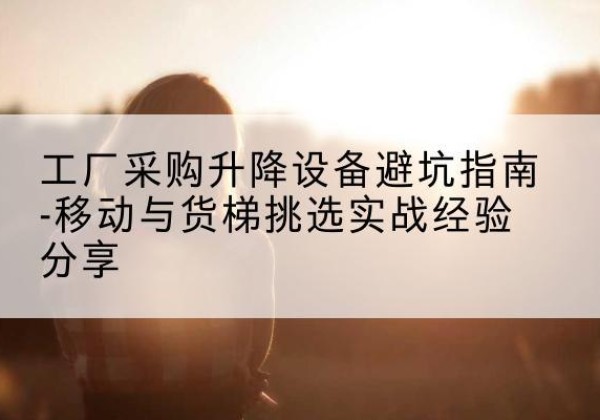 乐平移动式升降机怎么选-工厂采购升降设备避坑指南-移动与货梯挑选实战经验分享