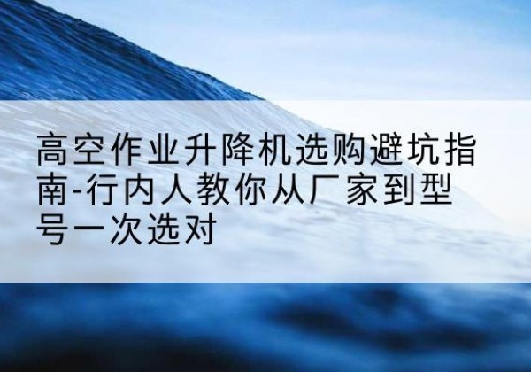 乐平升降平台厂家-高空作业升降机选购避坑指南-行内人教你从厂家到型号一次选对