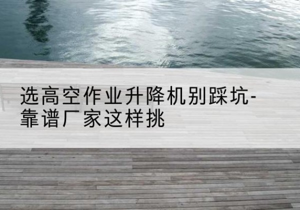 乐平剪叉式升降机厂家-选高空作业升降机别踩坑-靠谱厂家这样挑