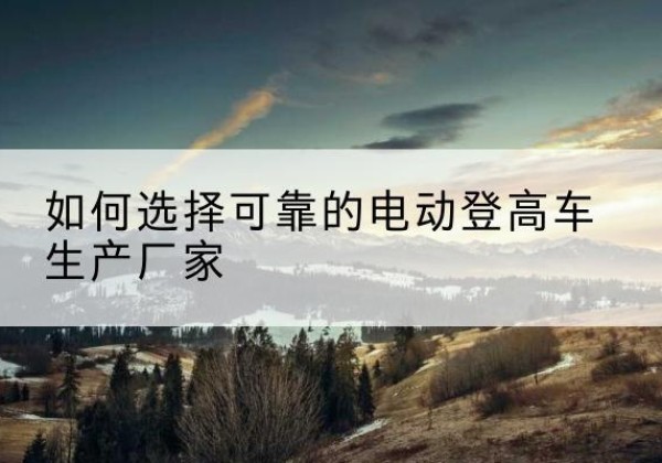 乐平电动登高车厂家-如何选择可靠的电动登高车生产厂家