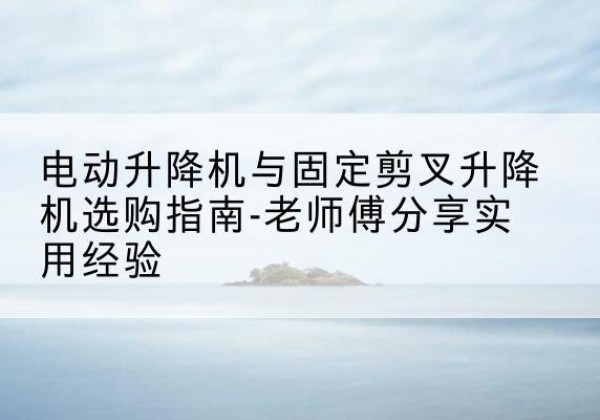 乐平电动升降机怎么选-电动升降机与固定剪叉升降机选购指南-老师傅分享实用经验
