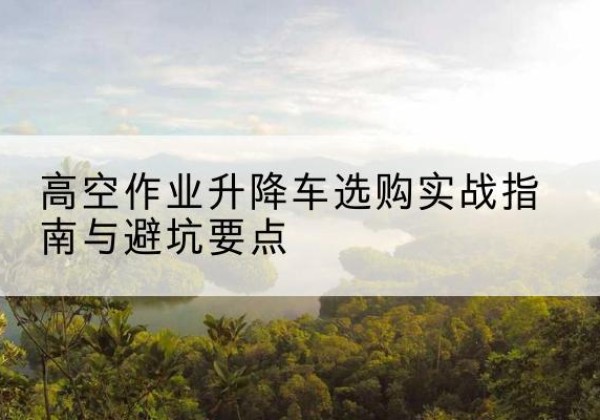 乐平升降车怎么选-高空作业升降车选购实战指南与避坑要点