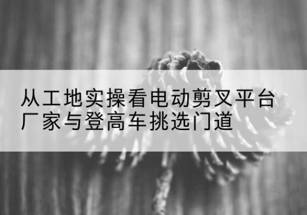 乐平电动剪叉升降平台厂家-从工地实操看电动剪叉平台厂家与登高车挑选门道
