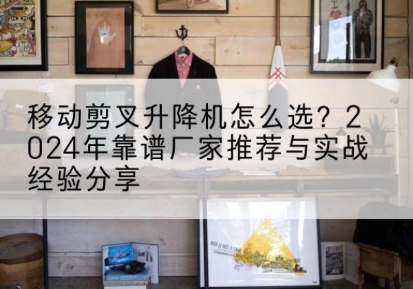 乐平升降平台厂家推荐-移动剪叉升降机怎么选？2024年靠谱厂家推荐与实战经验分享