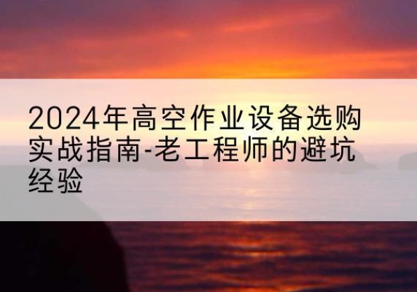 乐平高空作业升降机厂家推荐-2024年高空作业设备选购实战指南-老工程师的避坑经验